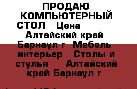 ПРОДАЮ КОМПЬЮТЕРНЫЙ СТОЛ › Цена ­ 2 500 - Алтайский край, Барнаул г. Мебель, интерьер » Столы и стулья   . Алтайский край,Барнаул г.